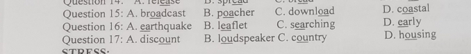 rélcase D. spreãd
Question 15:A . broadcast B. poacher C. download D. coastal
Question 16:A . earthquake B. leaflet C. searching D. early
Question 17:A . discount B. loudspeaker C. country D. housing
STDFSS.