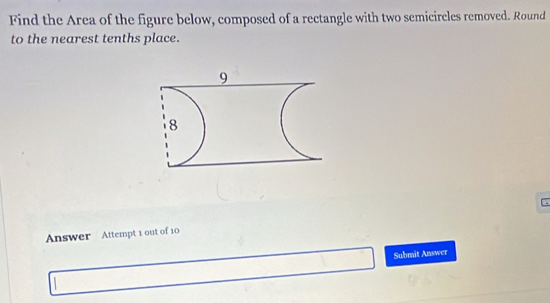 Find the Area of the figure below, composed of a rectangle with two semicircles removed. Round 
to the nearest tenths place. 
Answer Attempt 1 out of 10 
Submit Answer