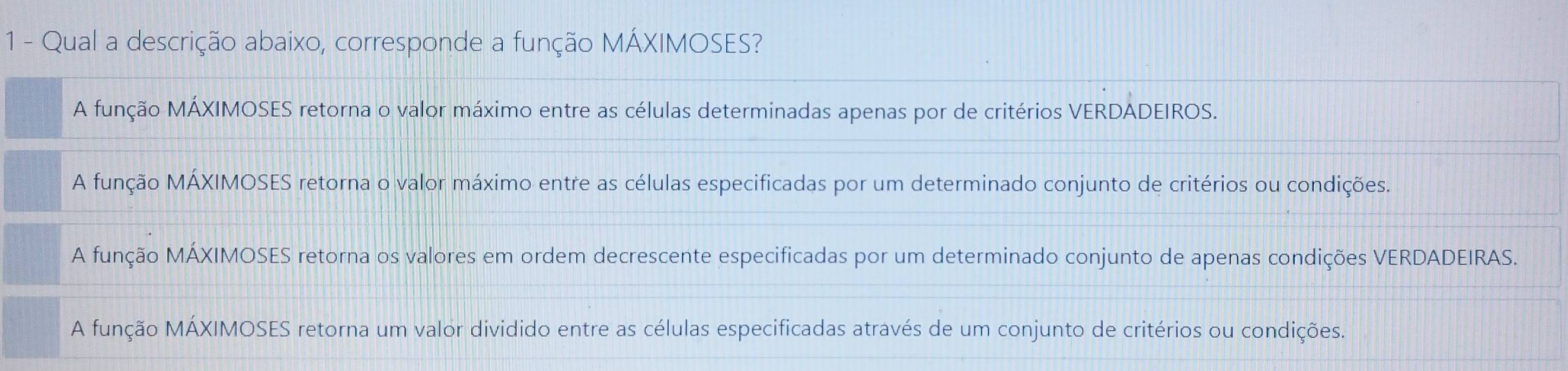 Qual a descrição abaixo, corresponde a função MÁXIMOSES?
A função MÁXIMOSES retorna o valor máximo entre as células determinadas apenas por de critérios VERDADEIROS.
A função MÁXIMOSES retorna o valor máximo entre as células especificadas por um determinado conjunto de critérios ou condições.
A função MÁXIMOSES retorna os valores em ordem decrescente especificadas por um determinado conjunto de apenas condições VERDADEIRAS.
A função MÁXIMOSES retorna um valor dividido entre as células especificadas através de um conjunto de critérios ou condições.