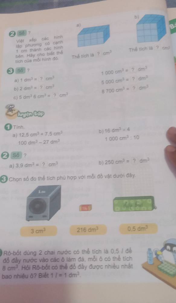 ② 5 ？
Việt xếp các hình B
lập phương có cạnh
1 cm thành các hình
běn. Hãy cho biết thể Thể tích là? cm^2
tích của mỗi hình đó. Thể tích lá ? cm^3
❸ so ?
1000cm^3=?dm^3
a) 1dm^3=?cm^3
5000cm^3=?dm^3
b) 2dm^3=?cm^3 8700cm^3=?dm^3
c) 5dm^36cm^3=?cm^3
Tính.
a) 12.5cm^3+7.5cm^3 b) 16dm^3* 4
100dm^3-27dm^3
1000cm^3:10
❷ so?
a) 3,9dm^3=?cm^3
b) 250cm^3=?dm^3
* Chọn số đo thể tích phủ hợp với mỗi đồ vật dưới đây.
Loa
[]
Hop bat
3cm^3 216dm^3 0.5dm^3
Rô-bốt dùng 2 chai nước có thể tích là 0,5 / để
đỗ đầy nước vào các ô làm đá, mỗi ô có thể tích
8cm^3 P. Hỏi Rô-bốt có thể đổ đầy được nhiều nhất
bao nhiêu ô? Biết 1l=1dm^3.