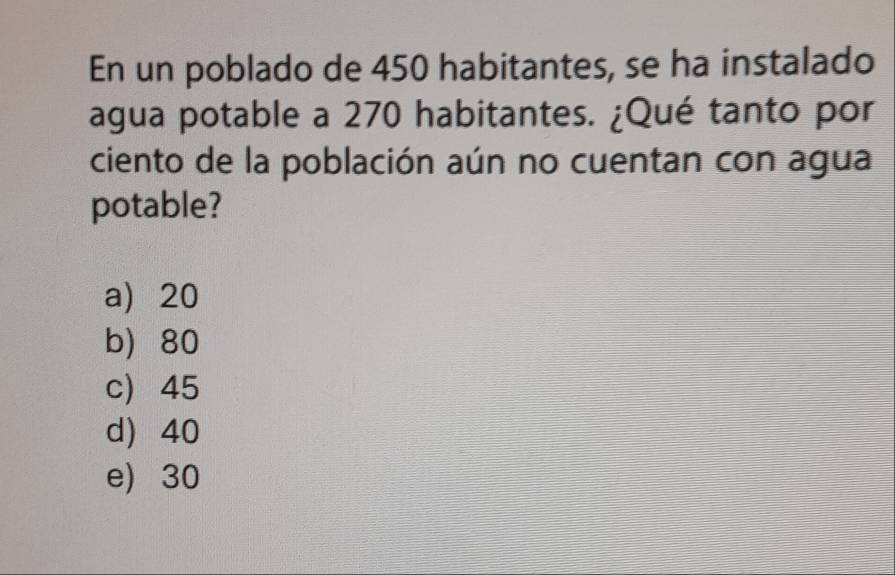 En un poblado de 450 habitantes, se ha instalado
agua potable a 270 habitantes. ¿Qué tanto por
ciento de la población aún no cuentan con agua
potable?
a) 20
b 80
c) 45
d) 40
e) 30