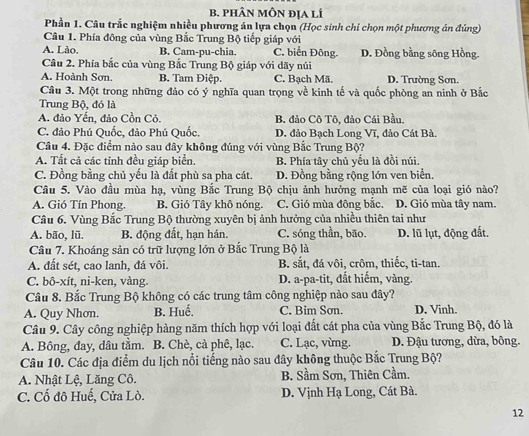 phâN mÔN địa lí
Phần 1. Câu trắc nghiệm nhiều phương án lựa chọn (Học sinh chỉ chọn một phương án đúng)
Câu 1. Phía đông của vùng Bắc Trung Bộ tiếp giáp với
A. Lào. B. Cam-pu-chia. C. biển Đông. D. Đồng bằng sông Hồng.
Câu 2. Phía bắc của vùng Bắc Trung Bộ giáp với dãy núi
A. Hoành Sơn. B. Tam Điệp. C. Bạch Mã. D. Trường Sơn.
Câu 3. Một trong những đảo có ý nghĩa quan trọng về kinh tế và quốc phòng an ninh ở Bắc
Trung Bộ, đó là
A. đảo Yến, đảo Cồn Cỏ. B. đảo Cô Tô, đảo Cái Bầu.
C. đảo Phú Quốc, đảo Phú Quốc. D. đảo Bạch Long Vĩ, đảo Cát Bà.
Câu 4. Đặc điểm nào sau đây không đúng với vùng Bắc Trung Bộ?
A. Tất cả các tỉnh đều giáp biển. B. Phía tây chủ yếu là đồi núi.
C. Đồng bằng chủ yếu là đất phù sa pha cát. D. Đồng bằng rộng lớn ven biển.
Câu 5. Vào đầu mùa hạ, vùng Bắc Trung Bộ chịu ảnh hưởng mạnh mẽ của loại gió nào?
A. Gió Tín Phong. B. Gió Tây khô nóng. C. Gió mùa đông bắc. D. Gió mùa tây nam.
Câu 6. Vùng Bắc Trung Bộ thường xuyên bị ảnh hưởng của nhiều thiên tai như
A. bão, lũ. B. động đất, hạn hán. C. sóng thần, bão. D. lũ lụt, động đất.
Câu 7. Khoáng sản có trữ lượng lớn ở Bắc Trung Bộ là
A. đất sét, cao lanh, đá vôi. B. sắt, đá vôi, crôm, thiếc, ti-tan.
C. bô-xít, ni-ken, vàng. D. a-pa-tit, đất hiếm, vàng.
Câu 8. Bắc Trung Bộ không có các trung tâm công nghiệp nào sau đây?
A. Quy Nhơn. B. Huế. C. Bim Sơn. D. Vinh.
Câu 9. Cây công nghiệp hàng năm thích hợp với loại đất cát pha của vùng Bắc Trung Bộ, đó là
A. Bông, đay, dâu tằm. B. Chè, cà phê, lạc. C. Lạc, vừng.  D. Đậu tương, dừa, bông.
Câu 10. Các địa điểm du lịch nổi tiếng nào sau đây không thuộc Bắc Trung Bộ?
A. Nhật Lệ, Lăng Cô. B. Sầm Sơn, Thiên Cầm.
C. Cố đô Huế, Cửa Lò.  D. Vịnh Hạ Long, Cát Bà.
12