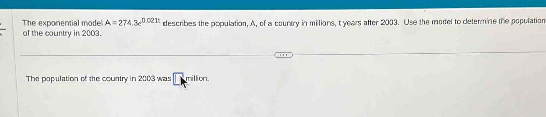 The exponential model A=274.3e^(0.021t) describes the population, A, of a country in millions, t years after 2003. Use the model to determine the population 
of the country in 2003. 
The population of the country in 2003 was million.