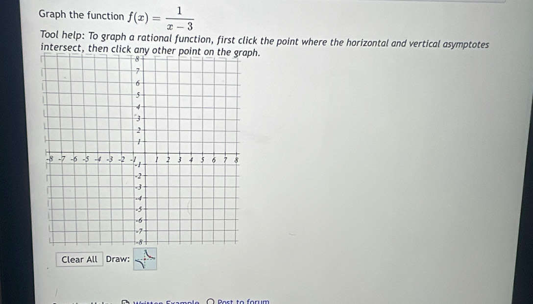 Graph the function f(x)= 1/x-3 
Tool help: To graph a rational function, first click the point where the horizontal and vertical asymptotes 
intersect, then click any other point on the graph. 
Clear All Draw: 
Post to forum