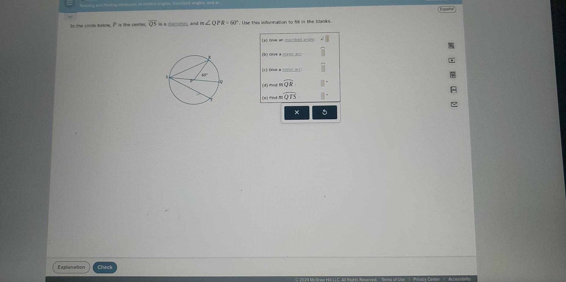 Naming and fincing meavure
Español
In the circle below, P is the center, overline QSis a diameter, and m∠ QPR=60°. Use this information to fill in the blanks.
(a) Give an inscribed angle:
(b) Give a major arc:
(c) Give a minor arc:
(d) Find moverline QR:
(e) Find moverline QTS:
x
Explanation Check