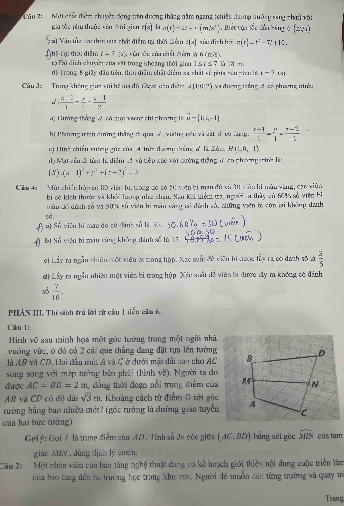 Cầu 2:   Một chất điểm chuyển động trên đường thẳng nằm ngang (chiều dương hướng sang phải) với
gia tốc phụ thuộc vào thời gian t(s) là a(t)=2t-7(m/s^2). Biết vận tốc đầu bằng 6 (m/s)
a) Vận tốc tức thời của chất điểm tại thời điểm t(s) xác định bởi v(t)=t^2-7t+10.
b) Tại thời điểm t=7 (s), vận tốc của chất điểm là 6 (m/s).
c) Độ dịch chuyển của vật trong khoảng thời gian 1≤ t≤ 7 là 18 m.
d) Trong 8 giây dầu tiên, thời điểm chất điểm xa nhất về phía bên phái là t=7 (s).
Câu 3: Trong không gian với hệ toạ độ Oxyz cho điểm A(1;0;2) và đường thắng đ có phương trình:
d :  (x-1)/1 = y/1 = (z+1)/2 
a) Đường thắng đ có một vectơ chỉ phương là vector u=(1;1;-1)
b) Phương trình đường thẳng đi qua A, vuông góc và cắt đ có dạng:  (x-1)/1 = y/1 = (z-2)/-1 
c) Hình chiếu vuông góc của A trên đường thắng đ là điểm H(1;0;-1)
d) Mặt cầu đi tâm là điểm A và tiếp xúc với đường thẳng đ có phương trình là:
(S):(x-1)^2+y^2+(z-2)^2=3
Câu 4: Một chiếc hộp có 80 viên bi, trong đó có 50 viên bi màu đỏ và 30 viên bi màu vàng; các viên
bi có kích thước và khối lượng như nhau. Sau khi kiểm tra, người ta thấy có 60% số viên bi
màu đỏ đánh số và 50% số viên bi màu vàng có đánh số, những viên bi còn lại không đánh
số.
a) Số viên bi màu đỏ có đánh số là 30.
b) Số viên bi màu vàng không đánh số là 15.
c) Lấy ra ngẫu nhiên một viên bi trong hộp. Xác suất để viên bi được lấy ra có đánh số là  3/5 .
d) Lấy ra ngẫu nhiên một viên bi trong hộp. Xác suất để viên bi được lấy ra không có đánh
số  7/16 .
PHÀN III. Thí sinh trả lời từ câu 1 đến câu 6.
Câu 1:
Hình vẽ sau minh họa một góc tường trong một ngôi nhà
vuông vức, ở đó có 2 cái que thắng đang đặt tựa lên tường
là AB và CD. Hai đầu mút A và C ở dưới mặt đất sao cho AC 
song song với mép tường bên phải (hình vẽ). Người ta đo
được AC=BD=2m 1, đồng thời đoạn nổi trung điểm của 
AB và CD có độ dài sqrt(3)m 1. Khoảng cách từ điểm D tới góc
tường bằng bao nhiêu mét? (góc tường là đường giao tuyến
của hai bức tường)
Gợi ý: Gọi / là trung điểm của AD . Tính số đo góc giữa (AC,BD) bằng xét góc widehat MIN của tam
giác IMN , dùng định lý cosin.
Câu 2:  Một nhân viên của bảo tàng nghệ thuật đang có kế hoạch giới thiệu nội dung cuộc triển lãm
của bảo tàng đến ba trường học trong khu vực. Người đó muốn đên từng trường và quay trò
Trang