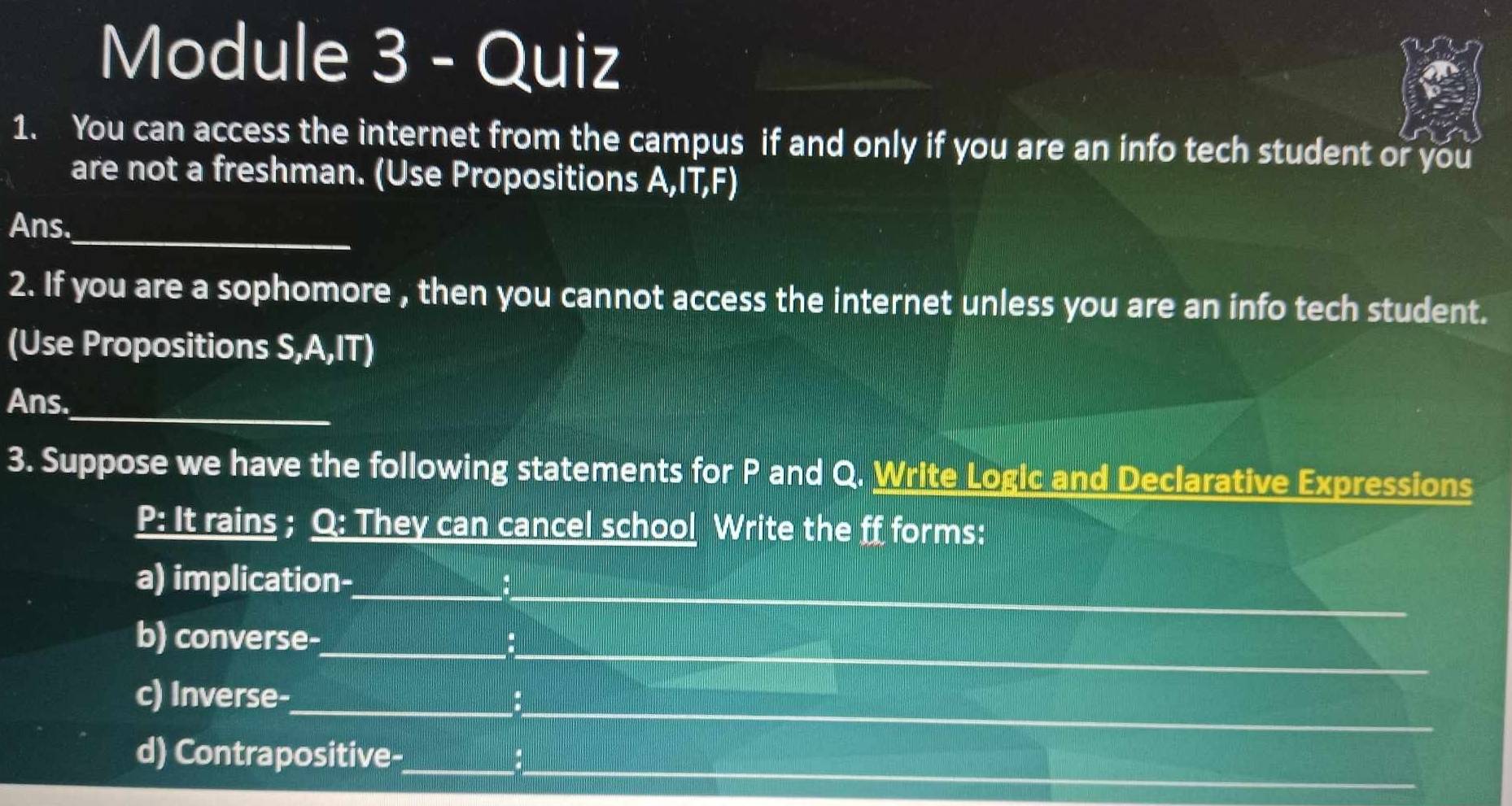 Module 3 - Quiz 
1. You can access the internet from the campus if and only if you are an info tech student or you 
are not a freshman. (Use Propositions A,IT,F) 
_ 
Ans. 
2. If you are a sophomore , then you cannot access the internet unless you are an info tech student. 
(Use Propositions S,A,IT) 
_ 
Ans. 
3. Suppose we have the following statements for P and Q. Write Logic and Declarative Expressions 
P: It rains ; Q : They can cancel school Write the ff forms: 
_ 
a) implication-_ 
_ 
b) converse- 
_ 
c) Inverse- 
_ 
d) Contrapositive-