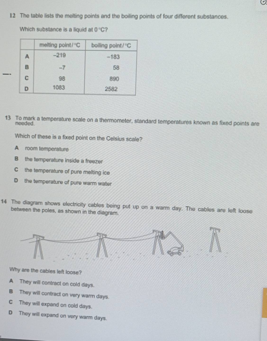 The table lists the melting points and the boiling points of four different substances.
Which substance is a liquid at 0°C ?
_
13 To mark a temperature scale on a thermometer, standard temperatures known as fixed points are
needed.
Which of these is a fixed point on the Celsius scale?
A room temperature
B the temperature inside a freezer
C the temperature of pure melting ice
D the temperature of pure warm water
14 The diagram shows electricity cables being put up on a warm day. The cables are left loose
between the poles, as shown in the diagram.
Why are the cables left loose?
A They will contract on cold days.
B They will contract on very warm days.
C They will expand on cold days.
D They will expand on very warm days.