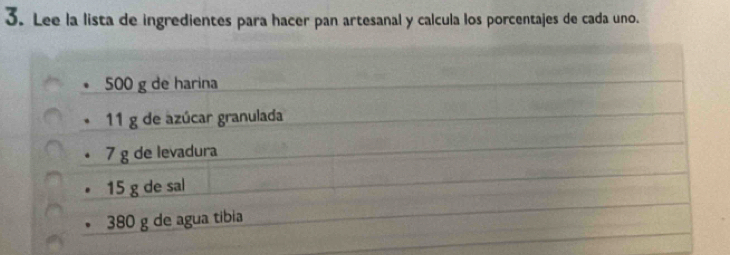 Lee la lista de ingredientes para hacer pan artesanal y calcula los porcentajes de cada uno.
500 g de harina
11 g de azúcar granulada
7 g de levadura 
• 15 g de sal 
* 380 g de agua tibia