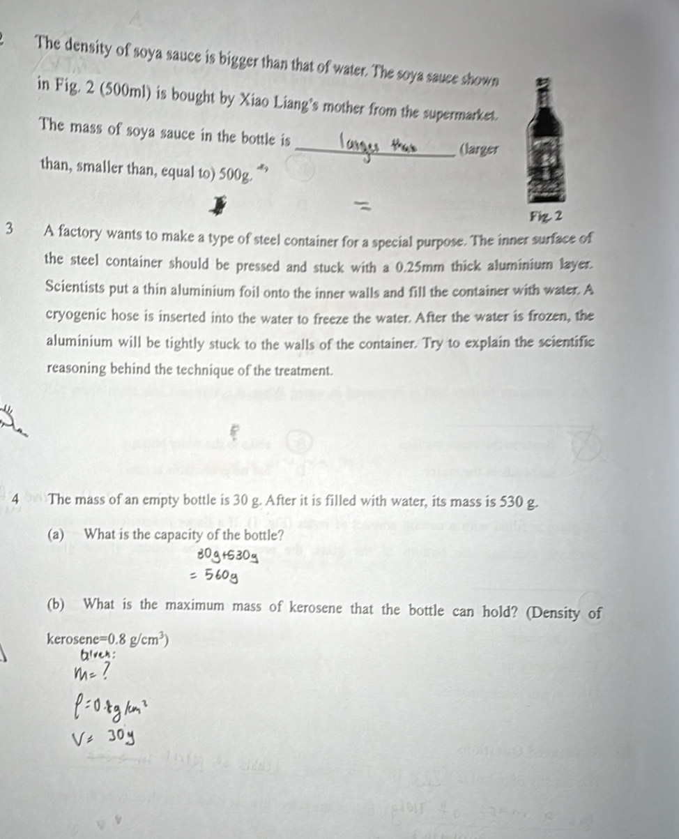 The density of soya sauce is bigger than that of water. The soya sauce shown 
in Fig. 2 (500ml) is bought by Xiao Liang's mother from the supermarket. 
The mass of soya sauce in the bottle is 
_(larger 
than, smaller than, equal to) 500_circ 
Fig. 2 
3 A factory wants to make a type of steel container for a special purpose. The inner surface of 
the steel container should be pressed and stuck with a 0.25mm thick aluminium layer. 
Scientists put a thin aluminium foil onto the inner walls and fill the container with water. A 
cryogenic hose is inserted into the water to freeze the water. After the water is frozen, the 
aluminium will be tightly stuck to the walls of the container. Try to explain the scientific 
reasoning behind the technique of the treatment. 
4 The mass of an empty bottle is 30 g. After it is filled with water, its mass is 530 g. 
(a) What is the capacity of the bottle? 
(b) What is the maximum mass of kerosene that the bottle can hold? (Density of 
kerosene =0.8g/cm^3)