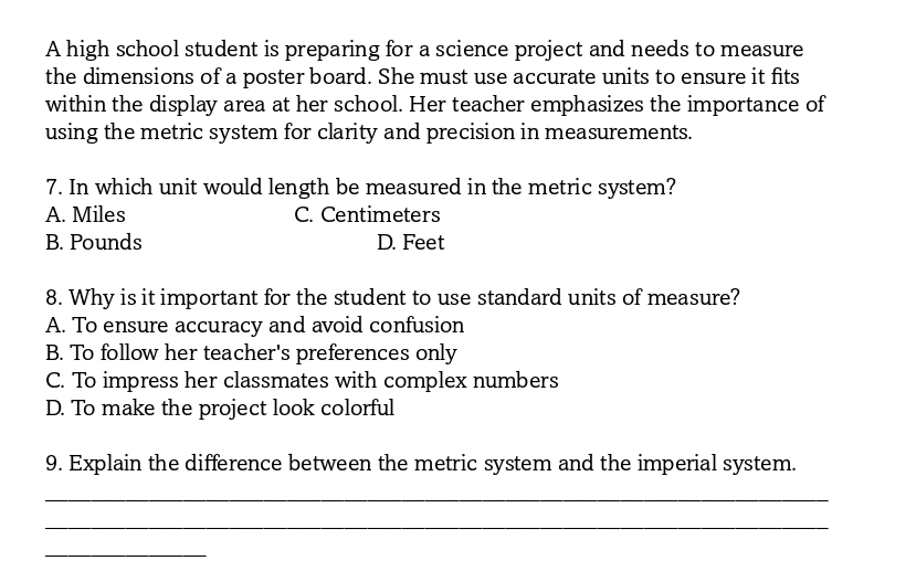 A high school student is preparing for a science project and needs to measure
the dimensions of a poster board. She must use accurate units to ensure it fits
within the display area at her school. Her teacher emphasizes the importance of
using the metric system for clarity and precision in measurements.
7. In which unit would length be measured in the metric system?
A. Miles C. Centimeters
B. Pounds D. Feet
8. Why is it important for the student to use standard units of measure?
A. To ensure accuracy and avoid confusion
B. To follow her teacher's preferences only
C. To impress her classmates with complex numbers
D. To make the project look colorful
9. Explain the difference between the metric system and the imperial system.
_
_
_