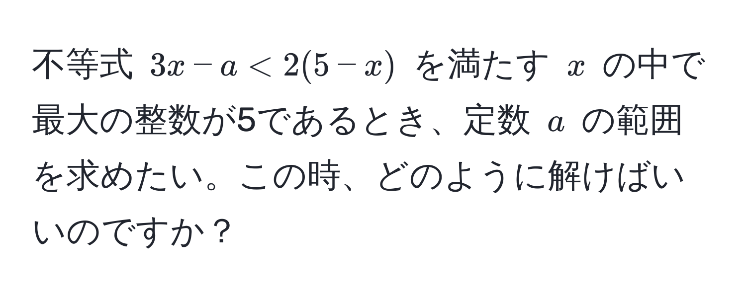 不等式 $3x - a < 2(5 - x)$ を満たす $x$ の中で最大の整数が5であるとき、定数 $a$ の範囲を求めたい。この時、どのように解けばいいのですか？