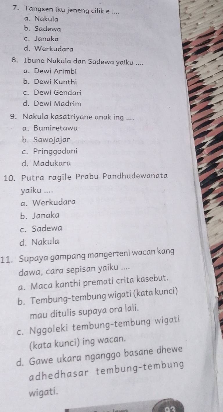 Tangsen iku jeneng cilik e ....
a. Nakula
b. Sadewa
c. Janaka
d. Werkudara
8. Ibune Nakula dan Sadewa yaiku ....
a. Dewi Arimbi
b. Dewi Kunthi
c. Dewi Gendari
d. Dewi Madrim
9. Nakula kasatriyane anak ing ....
a. Bumiretawu
b. Sawojajar
c. Pringgodani
d. Madukara
10. Putra ragile Prabu Pandhudewanata
yaiku ....
a. Werkudara
b. Janaka
c. Sadewa
d. Nakula
11. Supaya gampang mangerteni wacan kang
dawa, cara sepisan yaiku ....
a. Maca kanthi premati crita kasebut.
b. Tembung-tembung wigati (kata kunci)
mau ditulis supaya ora lali.
c. Nggoleki tembung-tembung wigati
(kata kunci) ing wacan.
d. Gawe ukara nganggo basane dhewe
adhedhasar tembung-tembung
wigati.