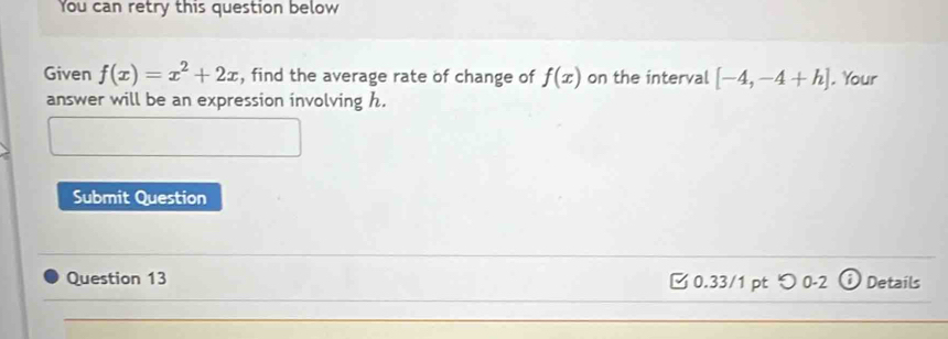 You can retry this question below 
Given f(x)=x^2+2x , find the average rate of change of f(x) on the interval [-4,-4+h]. Your 
answer will be an expression involving h. 
Submit Question 
Question 13 □ 0.33/1 pt つ 0-2 ⓘ Details