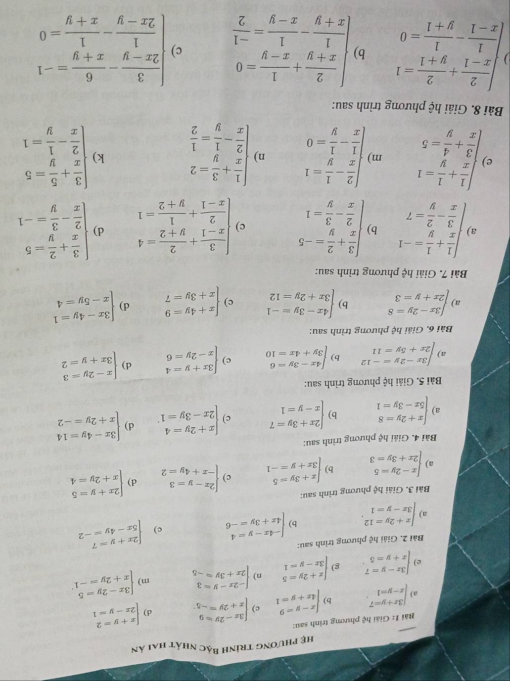 hệ phương trình Bậc nhát hai ản
Bài 1: Giải hhat c phương trình sau:
a beginarrayl 3x+y=7 x-y=1endarray. . b) beginarrayl x-y=9 4x+y=1endarray. c) beginarrayl 3x-2y=9 x+2y=-5endarray. . d) beginarrayl x+y=2 2x-y=1endarray.
e) beginarrayl 3x-y=7 x+y=5endarray. . g) beginarrayl x+2y=5 3x-y=1endarray. n) beginarrayl -2x-y=3 2x+3y=-5endarray. m) beginarrayl 3x-2y=5 x+2y=-1endarray. .
Bài 2. Giải hệ phương trình sau:
c) beginarrayl 2x+y=7 5x-4y=-2endarray.
a) beginarrayl x+2y=12 3x-y=1endarray. .
b) beginarrayl -4x-y=4 4x+3y=-6endarray.
Bài 3. Giải hệ phương trình sau:
a) beginarrayl x-2y=5 2x+3y=3endarray. b) beginarrayl x+3y=5 3x+y=-1endarray. c) beginarrayl 2x-y=3 -x+4y=2endarray. d) beginarrayl 2x+y=5 x+2y=4endarray.
Bài 4. Giải hệ phương trình sau:
a) beginarrayl x+2y=8 5x-3y=1endarray. b) beginarrayl 2x+3y=7 x-y=1endarray. c) beginarrayl x+2y=4 2x-3y=1endarray. . d) beginarrayl 3x-4y=14 x+2y=-2endarray.
Bài 5. Giải hệ phương trình sau:
a) beginarrayl 3x-2y=-12 2x+5y=11endarray. b) beginarrayl 4x-3y=6 3y+4x=10endarray. c) beginarrayl 3x+y=4 x-2y=6endarray. d) beginarrayl x-2y=3 3x+y=2endarray.
Bài 6. Giải hệ phương trình sau:
a) beginarrayl 3x-2y=8 2x+y=3endarray. b) beginarrayl 4x-3y=-1 3x+2y=12endarray. c) beginarrayl x+4y=9 x+3y=7endarray. d) beginarrayl 3x-4y=1 x-5y=4endarray.
Bài 7. Giải hệ phương trình sau:
a )beginarrayl  1/x + 1/y =-1  3/x - 2/y =7endarray. b beginarrayl  3/x + 2/y =-5  2/x - 3/y =1endarray. c) beginarrayl  3/x-1 + 2/y+2 =4  2/x-1 + 1/y+2 =1endarray. d) beginarrayl  3/x + 2/y =5  2/x - 3/y =-1endarray.
e )beginarrayl  1/x + 1/y =1  3/x + 4/y =5endarray. m) beginarrayl  2/x - 1/y =1  1/x - 1/y =0endarray. n) beginarrayl  1/x + 3/y =2  2/x - 1/y = 1/2 endarray. beginarrayl  3/x + 5/y =5  2/x - 1/y =1endarray.
k)
Bài 8. Giải hệ phương trình sau:
)beginarrayl  2/x-1 + 2/y+1 =1  1/x-1 - 1/y+1 =0endarray. b beginarrayl  2/x+y + 1/x-y =0  1/x+y - 1/x-y = (-1)/2 endarray. c) beginarrayl  3/2x-y - 6/x+y =-1  1/2x-y - 1/x+y =0endarray.