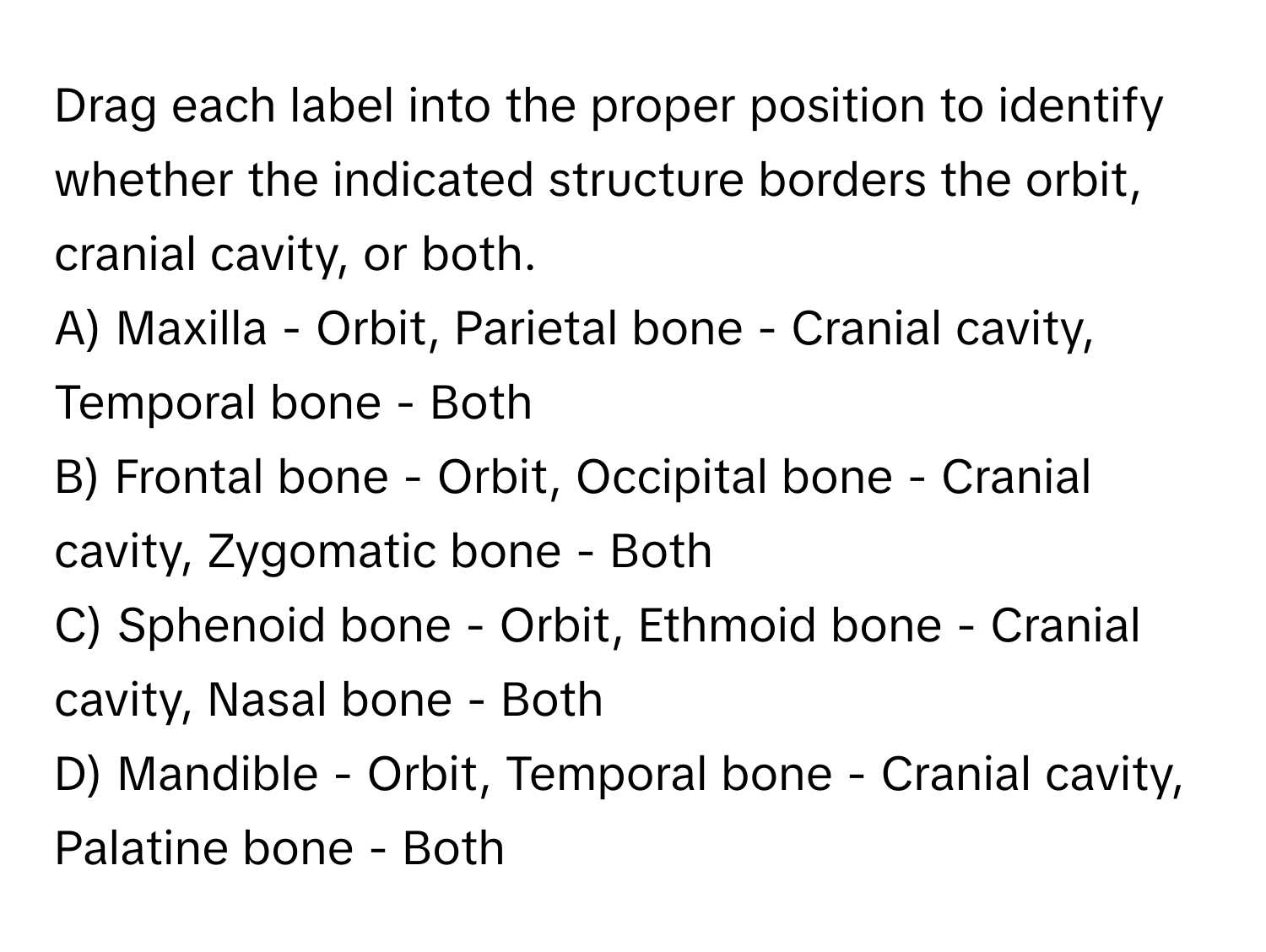 Drag each label into the proper position to identify whether the indicated structure borders the orbit, cranial cavity, or both.

A) Maxilla - Orbit, Parietal bone - Cranial cavity, Temporal bone - Both
B) Frontal bone - Orbit, Occipital bone - Cranial cavity, Zygomatic bone - Both
C) Sphenoid bone - Orbit, Ethmoid bone - Cranial cavity, Nasal bone - Both
D) Mandible - Orbit, Temporal bone - Cranial cavity, Palatine bone - Both