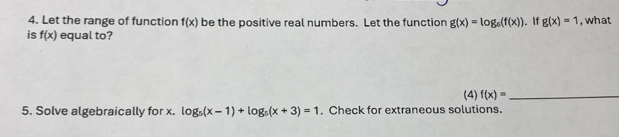 Let the range of function f(x) be the positive real numbers. Let the function g(x)=log _6(f(x)). If g(x)=1 , what 
is f(x) equal to? 
(4) f(x)= _ 
5. Solve algebraically for x. log _5(x-1)+log _5(x+3)=1. Check for extraneous solutions.