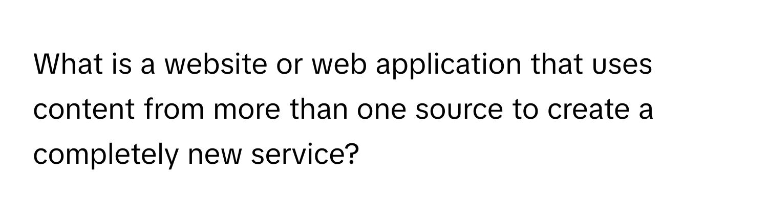 What is a website or web application that uses content from more than one source to create a completely new service?