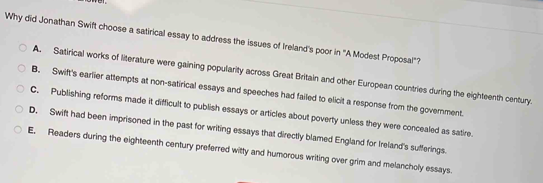 Why did Jonathan Swift choose a satirical essay to address the issues of Ireland's poor in "A Modest Proposal"?
A. Satirical works of literature were gaining popularity across Great Britain and other European countries during the eighteenth century.
B. Swift's earlier attempts at non-satirical essays and speeches had failed to elicit a response from the government.
C. Publishing reforms made it difficult to publish essays or articles about poverty unless they were concealed as satire.
D. Swift had been imprisoned in the past for writing essays that directly blamed England for Ireland's sufferings.
E. Readers during the eighteenth century preferred witty and humorous writing over grim and melancholy essays.