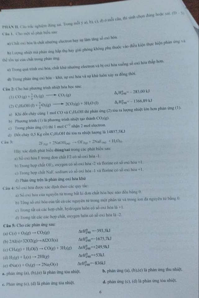 PHÂN H, Câu trắc nghiệm đùng sai. Trong mỗi  (a,by,c),d) ở mỗi câu, thí sinh chọn đứng hoặc sai. (D-5)
Câu 1. Cho một số phát biểu sau:
a) Chất oxi hóa là chất nhường electron hay sự làm tăng số oxi hóa.
b) Lượng nhiệt mà phản ứng háp thụ hay giải phóng không phụ thuộc vào điều kiện thực hiện phản ứng và
thể tôn tại của chất trong phản ứng.
c) Trong quá trình oxi hóa, chất khử nhường electron và bị oxi hóa xuống số oxi hóa thấp hơn.
d) Trong phán ứng oxi hóa - khứ, sự oxi hóa và sự khử luôn xây ra đồng thời.
Câu 2: Cho hai phương trình nhiệt hóa học sau:
(1) CO(g)+ 1/2 O_2(g)to CO_2(g)
△ _rH_(298)^o=-283.00kJ
(2) C_2H_5OH(l)+ 7/2 O_2(g)to 2CO_2(g)+3H_2O(l) △ _rH_(299)^o=-1366,89kJ
a) Khi đốt cháy cũng 1 mol CO và C_2H_5OH thi phản ứng (2) tòa ra lượng nhiệt lớn hơn phản ứng (1).
5) Phương trinh (1) là phương trình nhiệt tạo thành CO_2(g).
c) Trong phán ứng (1) thi 1 mol C^(+2) nhận 2 mol electron.
d) Đổt chảy 0,5 Kg cổn C -H-OH thì tỏa ra nhiệt lượng là 14857,5KJ
Câu 3: 2F_2(g)+2NaOH_(aq)to OF_2(g)+2NaF_(aq)+H_2O_(l)
Hãy xác định phát biểu đúng/sai trong các phát biểu sau:
a) Số oxi hóa F trong đơn chất F2 có số oxi hóa -1.
b) Trong hợp chất OF_2 L  oxygen có số oxi hóa -2 và florine có số oxi hóa +1.
c) Trong hợp chất NaF, sodium có số oxi hỏa -1 và florine có số oxi hóa +1.
d) Phân ứng trên là phản ứng oxi hóa khử
Câu 4: Số oxi hóa được xác định theo các quy tắc:
a) Số oxi hóa của nguyên từ trong bắt ki đơn chất hóa học nào đều bằng 0.
b) Tổng số oxi hóa của tất cả các nguyên tử trong một phân từ và trong ion đa nguyên tử bằng 0.
c) Trong tắt cả các hợp chất, hydrogen luôn có số oxi hóa là +1.
d) Trong tất các các hợp chất, oxygen luôn có số oxi hòa là -2.
Câu 5: Cho các phản ứng sau:
(a) C(s)+O_2(g)to CO_2(g) △ rH_(298)^0=-393.5kJ
(b) 2Al(s)+32O2(g)to Al2O3(s) △ rH_(298)^0=-1675,7kJ
(c) CH_4(g)+H_2O(l)to CO(g)+3H_2(g) △ rH_(298)^0=+249.9kJ
(d) H_2(g)+I_2(s)to 2HI(g) △ rH_(298)^0=+53kJ.
(c) 4Na(s)+O_2(g)to 2Na_2O(s) △ rH_(298)^0=-836kJ
a. phân ứng (a),(b),(e) ) là phân ứng tỏa nhiệt. b. phản ứng (a), (b),(e) là phản ứng thu nhiệt.
e. Phản ứng (c), (đ) là phản ứng tòa nhiệt. d. phản ứng (c), (d) là phán ứng tôa nhiệt.
6