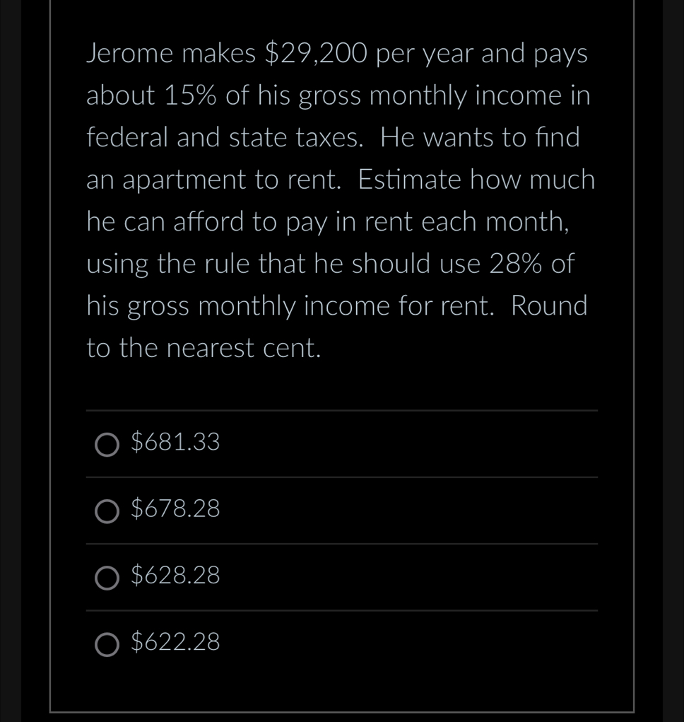 Jerome makes $29,200 per year and pays
about 15% of his gross monthly income in
federal and state taxes. He wants to find
an apartment to rent. Estimate how much
he can afford to pay in rent each month,
using the rule that he should use 28% of
his gross monthly income for rent. Round
to the nearest cent.
_
$681.33
_
$678.28
_
$628.28
_
$622.28