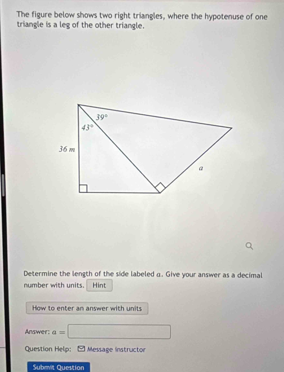 The figure below shows two right triangles, where the hypotenuse of one
triangle is a leg of the other triangle.
Determine the length of the side labeled a. Give your answer as a decimal
number with units. Hint
How to enter an answer with units
Answer: a= □
Question Help: Message instructor
Submit Question