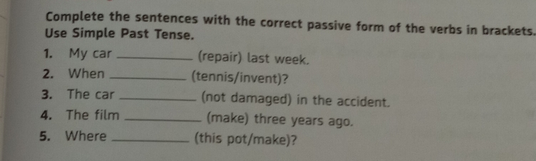 Complete the sentences with the correct passive form of the verbs in brackets. 
Use Simple Past Tense. 
1. My car _(repair) last week. 
2. When _(tennis/invent)? 
3. The car _(not damaged) in the accident. 
4. The film _(make) three years ago. 
5. Where _(this pot/make)?