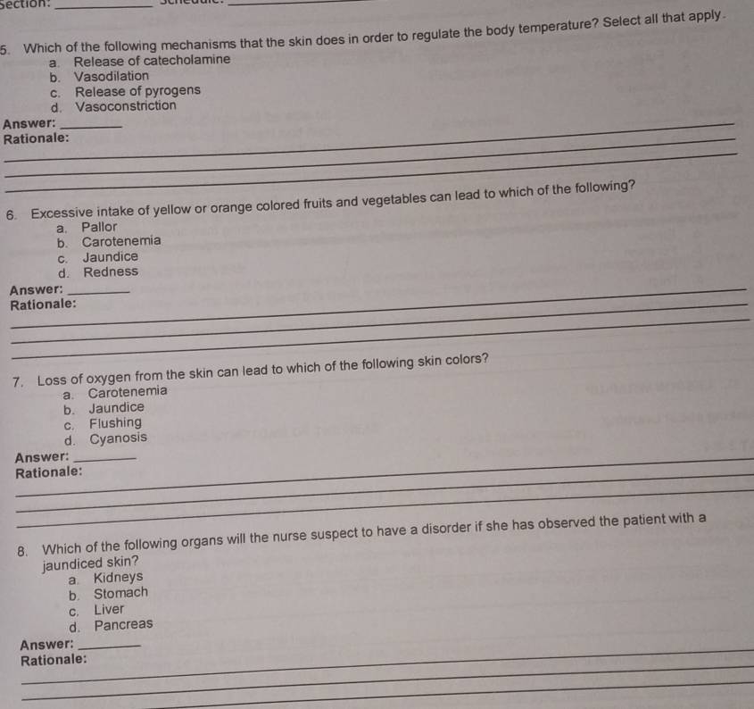 Which of the following mechanisms that the skin does in order to regulate the body temperature? Select all that apply.
a. Release of catecholamine
b. Vasodilation
c. Release of pyrogens
d. Vasoconstriction
Answer:_
Rationale:
_
6. Excessive intake of yellow or orange colored fruits and vegetables can lead to which of the following?
a. Pallor
b. Carotenemia
c. Jaundice
d. Redness
Answer:_
Rationale:
_
7. Loss of oxygen from the skin can lead to which of the following skin colors?
a. Carotenemia
b. Jaundice
c. Flushing
d. Cyanosis
Answer:
Rationale:
_
8. Which of the following organs will the nurse suspect to have a disorder if she has observed the patient with a
jaundiced skin?
a Kidneys
b. Stomach
c. Liver
d. Pancreas
_
Answer:_
_
Rationale:
_