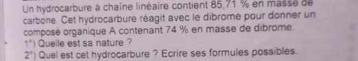 Un hydrocarbure à chaîne linéaire contient 85,71 % en masse de 
carbone. Cet hydrocarbure réagit avec le dibrome pour donner un 
composé organique A contenant 74 % en masse de dibrome.
1°) Quelle est sa nature ?
2°) Quel est cet hydrocarbure ? Ecrire ses formules possibles.