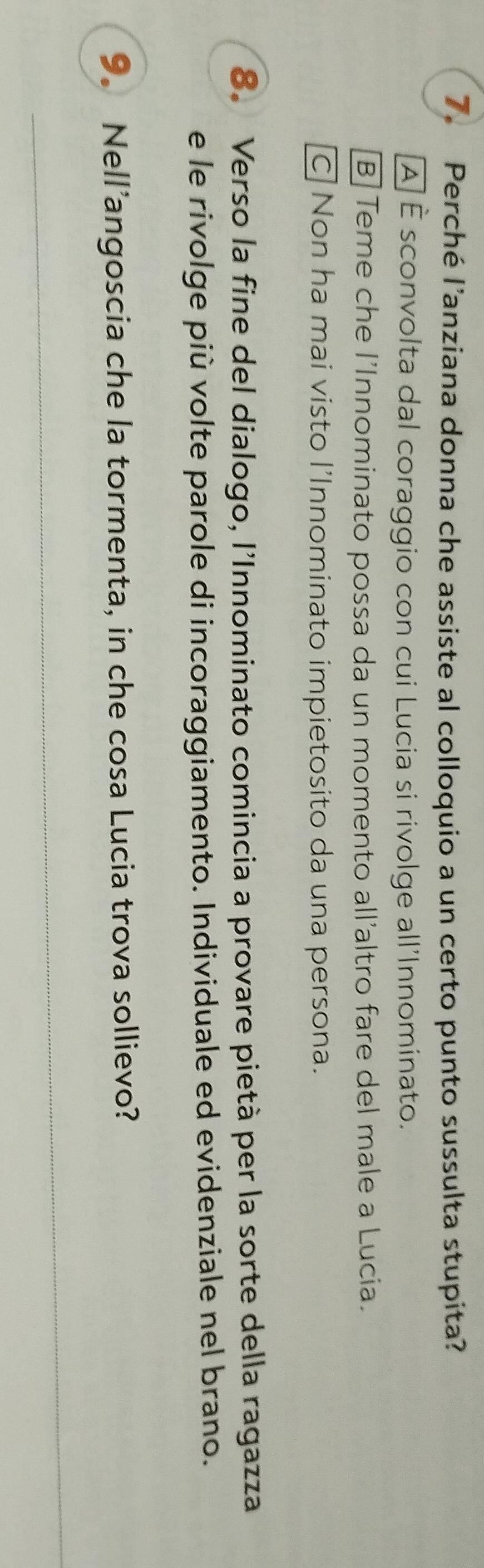 Perché l’anziana donna che assiste al colloquio a un certo punto sussulta stupita?
À É sconvolta dal coraggio con cui Lucia si rivolge all'Innominato.
B Teme che l'Innominato possa da un momento all'altro fare del male a Lucia.
C Non ha mai visto l’Innominato impietosito da una persona.
8. Verso la fine del dialogo, l'Innominato comincia a provare pietà per la sorte della ragazza
e le rivolge più volte parole di incoraggiamento. Individuale ed evidenziale nel brano.
9. Nell’angoscia che la tormenta, in che cosa Lucia trova sollievo?
_