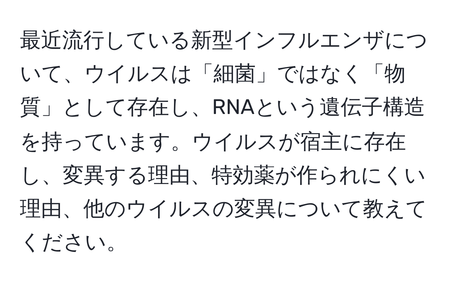 最近流行している新型インフルエンザについて、ウイルスは「細菌」ではなく「物質」として存在し、RNAという遺伝子構造を持っています。ウイルスが宿主に存在し、変異する理由、特効薬が作られにくい理由、他のウイルスの変異について教えてください。