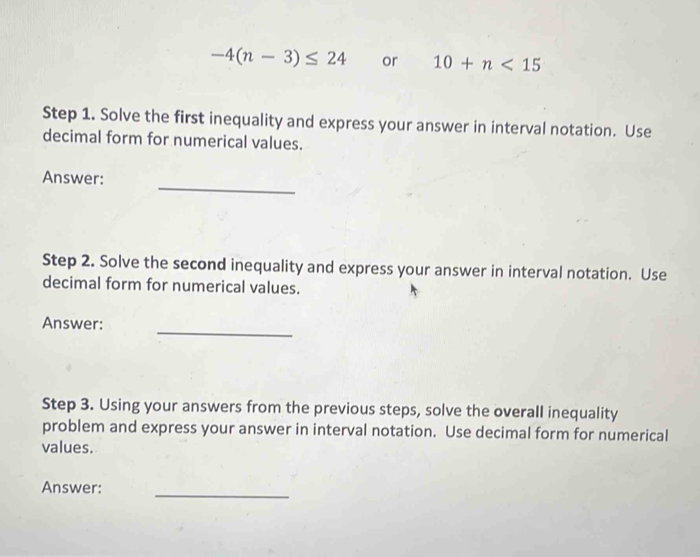 -4(n-3)≤ 24 or 10+n<15</tex> 
Step 1. Solve the first inequality and express your answer in interval notation. Use 
decimal form for numerical values. 
_ 
Answer: 
Step 2. Solve the second inequality and express your answer in interval notation. Use 
decimal form for numerical values. 
_ 
Answer: 
Step 3. Using your answers from the previous steps, solve the overall inequality 
problem and express your answer in interval notation. Use decimal form for numerical 
values. 
Answer:_