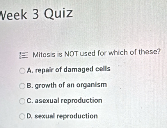 Week 3 Quiz
Mitosis is NOT used for which of these?
A. repair of damaged cells
B. growth of an organism
C. asexual reproduction
D. sexual reproduction