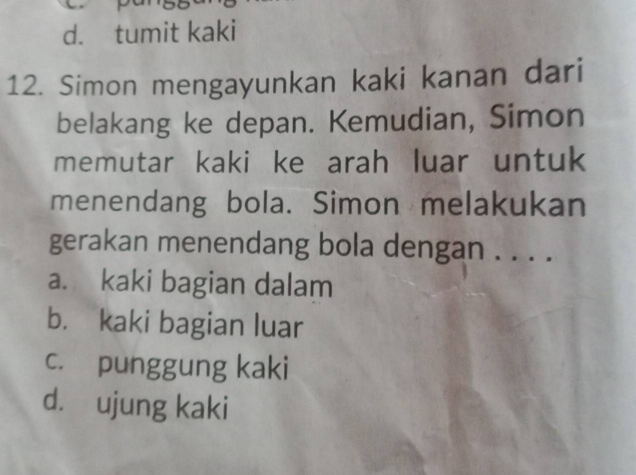 d. tumit kaki
12. Simon mengayunkan kaki kanan dari
belakang ke depan. Kemudian, Simon
memutar kaki ke arah luar untuk
menendang bola. Simon melakukan
gerakan menendang bola dengan . . . .
a. kaki bagian dalam
b. kaki bagian luar
c. punggung kaki
d. ujung kaki