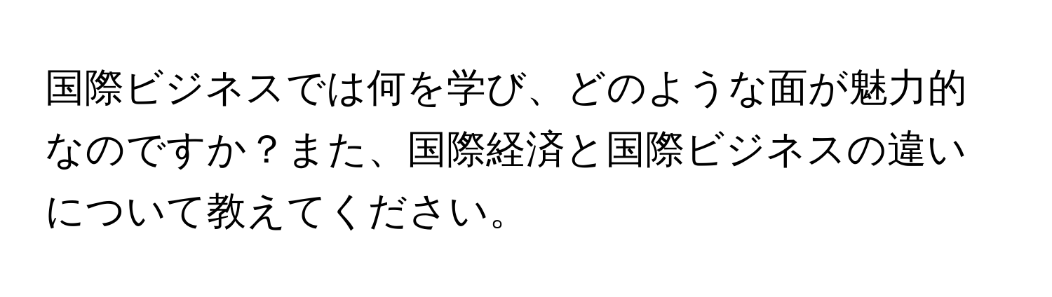 国際ビジネスでは何を学び、どのような面が魅力的なのですか？また、国際経済と国際ビジネスの違いについて教えてください。