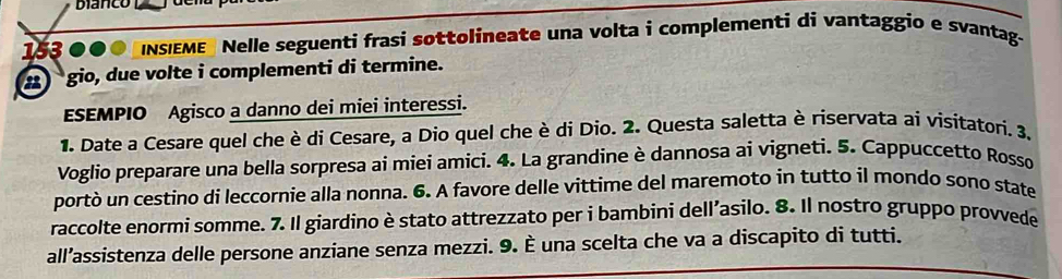 bianco l
153 000 INSIEME Nelle seguenti frasi sottolineate una volta i complementi di vantaggio e svantag- 
gio, due volte i complementi di termine. 
ESEMPIO Agisco a danno dei miei interessi. 
1. Date a Cesare quel che è di Cesare, a Dio quel che è di Dio. 2. Questa saletta è riservata ai visitatori. 3. 
Voglio preparare una bella sorpresa ai miei amici. 4. La grandine è dannosa ai vigneti. 5. Cappuccetto Rosso 
portò un cestino di leccornie alla nonna. 6. A favore delle vittime del maremoto in tutto il mondo sono state 
raccolte enormi somme. 7. Il giardino è stato attrezzato per i bambini dell’asilo. 8. Il nostro gruppo provvede 
all’assistenza delle persone anziane senza mezzi. 9. È una scelta che va a discapito di tutti.