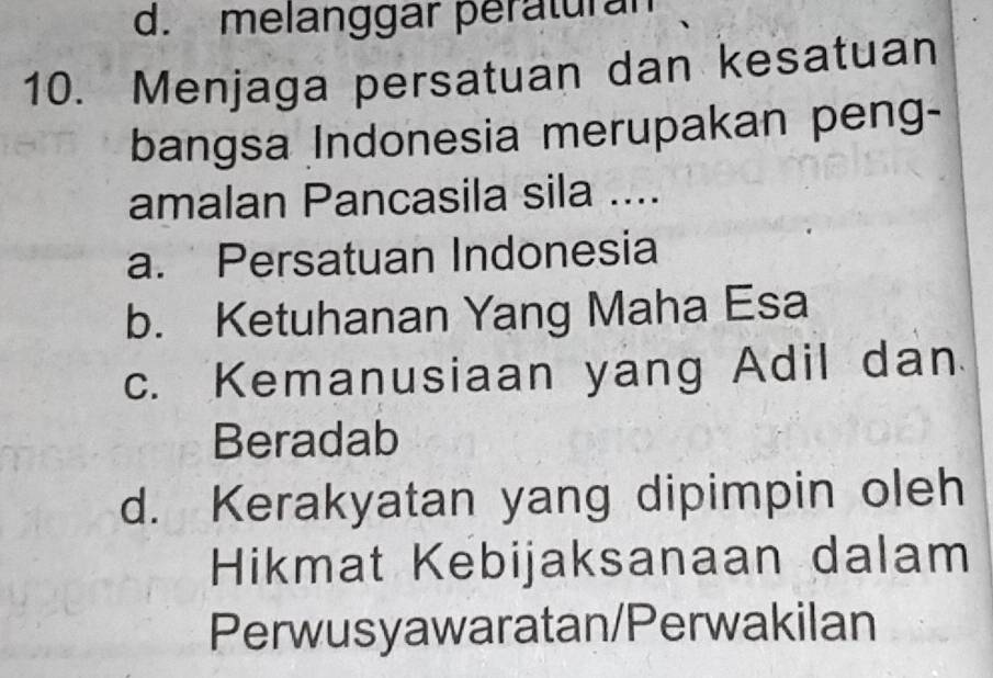 d. melanggar peraturan
10. Menjaga persatuan dan kesatuan
bangsa Indonesia merupakan peng-
amalan Pancasila sila ....
a. Persatuan Indonesia
b. Ketuhanan Yang Maha Esa
c. Kemanusiaan yang Adil dan
Beradab
d. Kerakyatan yang dipimpin oleh
Hikmat Kebijaksanaan dalam
Perwusyawaratan/Perwakilan