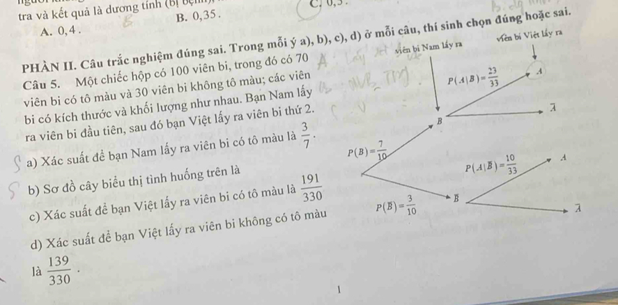 tra và kết quả là dương tính (Bị bị C. 0, 5.
A. 0, 4. B. 0, 35.
PHÀN II. Câu trắc nghiệm đúng sai. Trong mỗi ý a), b), c), d) ở mỗi câu, thí sinh chọn đúng hoặc sai.
Câu 5. Một chiếc hộp có 100 viên bi, trong đó có 70 viên bi Nam lấy ra Viên bí Việt lấy ra
viên bi có tô màu và 30 viên bi không tô màu; các viên
P(A|B)= 23/33  A
bi có kích thước và khối lượng như nhau. Bạn Nam lấy
ra viên bi đầu tiên, sau đó bạn Việt lấy ra viên bi thứ 2.
1
a) Xác suất đề bạn Nam lấy ra viên bi có tô màu là  3/7 . B
P(B)= 7/10 
b) Sơ đồ cây biểu thị tình huống trên là
P(A|overline B)= 10/33  A
c) Xác suất đề bạn Việt lấy ra viên bi có tô màu là  191/330 
1
d) Xác suất để bạn Việt lấy ra viên bi không có tô màu P(overline B)= 3/10  B
là  139/330 .