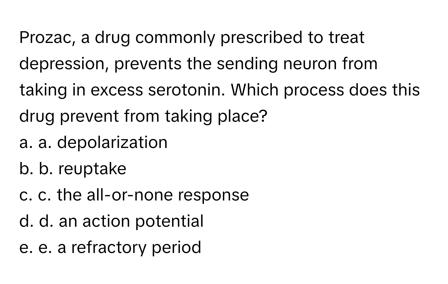 Prozac, a drug commonly prescribed to treat depression, prevents the sending neuron from taking in excess serotonin. Which process does this drug prevent from taking place?

a. a. depolarization 
b. b. reuptake 
c. c. the all-or-none response 
d. d. an action potential 
e. e. a refractory period