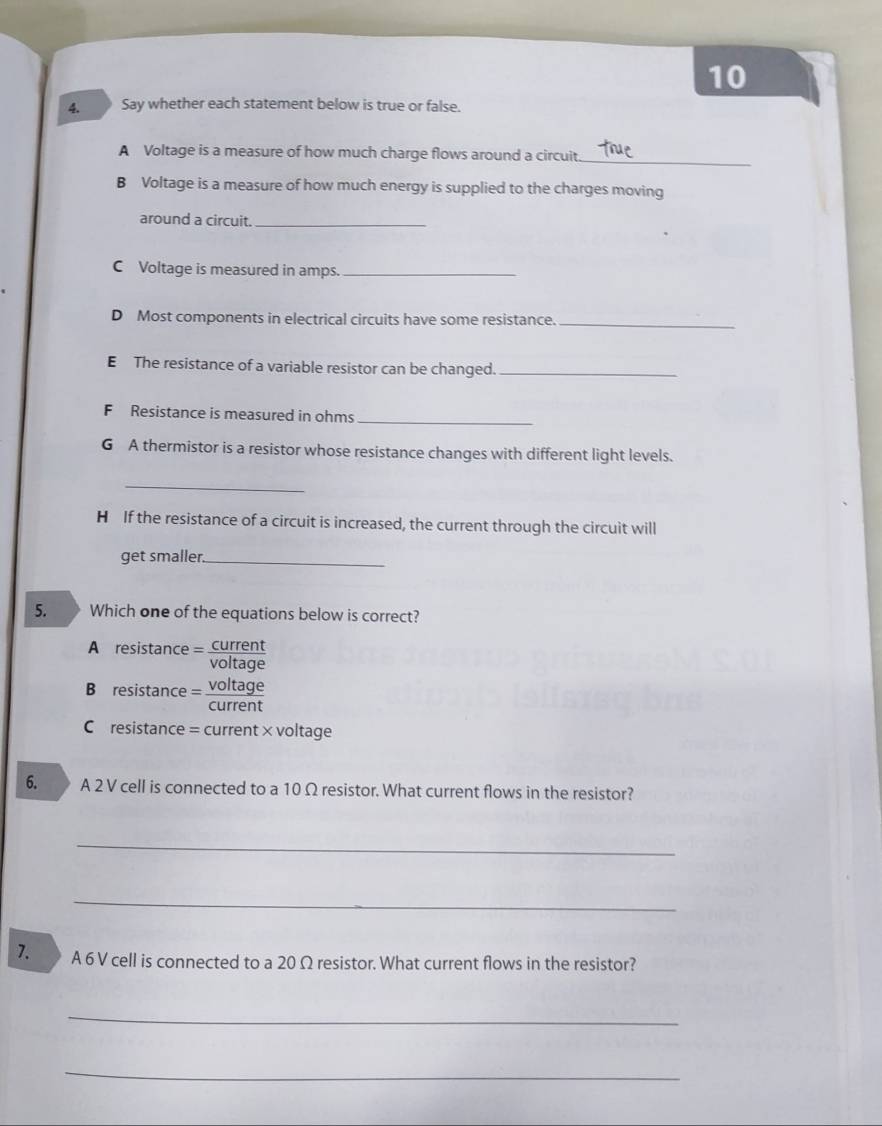 10
4. Say whether each statement below is true or false.
A Voltage is a measure of how much charge flows around a circuit
_
B Voltage is a measure of how much energy is supplied to the charges moving
around a circuit._
C Voltage is measured in amps._
D Most components in electrical circuits have some resistance._
E The resistance of a variable resistor can be changed._
F Resistance is measured in ohms_
G A thermistor is a resistor whose resistance changes with different light levels.
_
H If the resistance of a circuit is increased, the current through the circuit will
get smaller._
5. Which one of the equations below is correct?
A resistance= voltage
B resistance = conent
C resistance = current × voltage
6. A 2 V cell is connected to a 10 Ω resistor. What current flows in the resistor?
_
_
7. A 6 V cell is connected to a 20 Ω resistor. What current flows in the resistor?
_
_