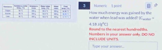 Numeric 1 point
How much energy was gained by the
water when lead was added? C_w or=
4.18J/g°C)
Round to the nearest hundredths.
Numbers in your answer only. DO NO
INCLUDE UNITS.
Type your answer...