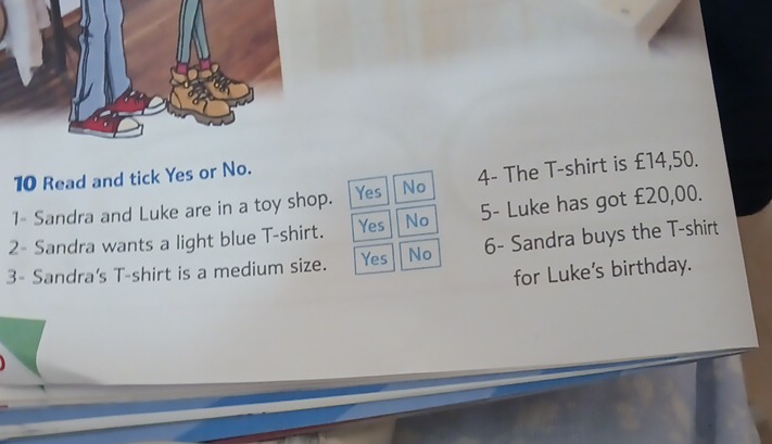 Read and tick Yes or No.
1- Sandra and Luke are in a toy shop. Yes No 4 - The T-shirt is £14,50.
2- Sandra wants a light blue T-shirt. Yes No 5 - Luke has got £20,00.
3- Sandra's T-shirt is a medium size. Yes No 6- Sandra buys the T-shirt
for Luke's birthday.