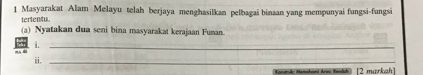 Masyarakat Alam Melayu telah berjaya menghasilkan pelbagai binaan yang mempunyai fungsi-fungsi 
tertentu. 
(a) Nyatakan dua seni bina masyarakat kerajaan Funan. 
i. 
m.s. 46
_ 
ii._ 
Konstruk: Memahami Aras: Rendah [2 markah]