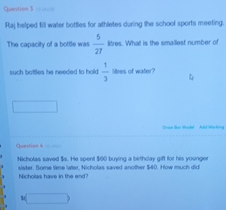 (0 46606) 
Raj helped fill water bottles for athletes during the school sports meeting. 
The capacity of a bottle was  5/27  litres. What is the smallest number of 
such bottles he needed to hold  1/3  litres of water? 
Draw Bar Model Add Working 
Question 4 (0 4552) 
Nicholas saved $s. He spent $60 buying a birthday gift for his younger 
) sister. Some time later, Nicholas saved another $40. How much did 
) Nicholas have in the end?
$(□ )