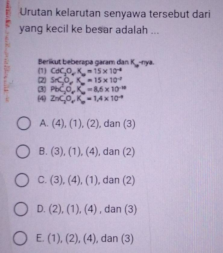 Urutan kelarutan senyawa tersebut dari
yang kecil ke besar adalah ...
Berikut beberapa garam dan K -nya.
(1 CdC_2O_4, K_a=15* 10^(-8)
(2 SrC_2O_eK_w=15* 10^(-7)
(3) PbC_2O_4, K_sa=8, 6* 10^(-10)
(4 ZnC_2O_4, K_m=1, 4* 10^(-9)
A. (4),(1),(2) , dan (3)
B. (3),(1),(4) , dan (2)
C. (3),(4),(1) , dan ( 2
D. (2),(1),(4) , dan (3)
E. (1),(2),(4) , dan (3)