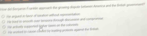 How did Senjamin Frankin approach the growing dispote between Amenca and the Entish government?
He argued in favor of laxation without representation.
His thed to smooth over tensions through discussion and compromise
He actively supported ligher taxes on the colonists
He worked to cause confict by learing protests aganst the British.