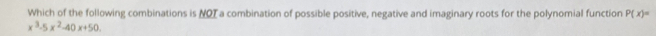 Which of the following combinations is NOT a combination of possible positive, negative and imaginary roots for the polynomial function P(x)=
x^3-5x^2-40x+50.