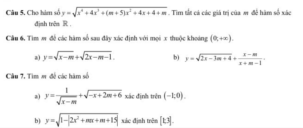 Cho hàm số y=sqrt(x^4+4x^3+(m+5)x^2+4x+4+m). Tìm tất cả các giá trị của m đề hàm số xác 
định trên R. 
Câu 6. Tìm m đề các hàm số sau đây xác định với mọi x thuộc khoảng (0;+∈fty ). 
a) y=sqrt(x-m)+sqrt(2x-m-1). b) y=sqrt(2x-3m+4)+ (x-m)/x+m-1 ·
Câu 7. Tìm m để các hàm số 
a) y= 1/sqrt(x-m) +sqrt(-x+2m+6) xác định trên (-1;0). . 
b) y=sqrt(1-|2x^2+mx+m+15|) xác định trên [1;3].