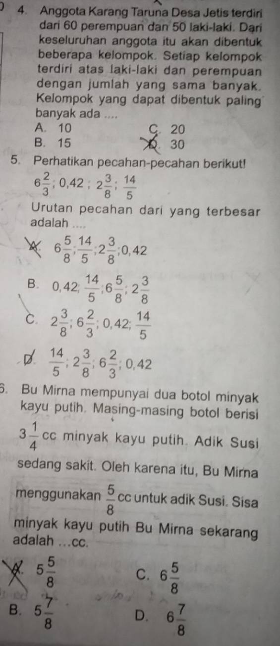 Anggota Karang Taruna Desa Jetis terdiri
dari 60 perempuan dan 50 laki-laki. Dari
keseluruhan anggota itu akan dibentuk
beberapa kelompok. Setiap kelompok
terdiri atas laki-laki dan perempuan
dengan jumlah yang sama banyak.
Kelompok yang dapat dibentuk paling
banyak ada ....
A. 10 C 20
B. 15 D. 30
5. Perhatikan pecahan-pecahan berikut!
6 2/3 ; 0, 42; 2 3/8 ;  14/5 
Urutan pecahan dari yang terbesar
adalah ....
6 5/8 ;  14/5 ; 2 3/8 ; 0, 42
B. 0, 42,  14/5 , 6 5/8 , 2 3/8 
C. 2 3/8 ; 6 2/3 ; 0, 42;  14/5 
D  14/5 ; 2 3/8 ; 6 2/3 ; 0, 42
6. Bu Mirna mempunyai dua botol minyak
kayu putih. Masing-masing botol berisi
3 1/4 cc minyak kayu putih. Adik Susi
sedang sakit. Oleh karena itu, Bu Mirna
menggunakan  5/8  cc untuk adik Susi. Sisa
minyak kayu putih Bu Mirna sekarang
adalah ...cc.
Q. 5 5/8 
C. 6 5/8 
B. 5 7/8  6 7/8 
D.