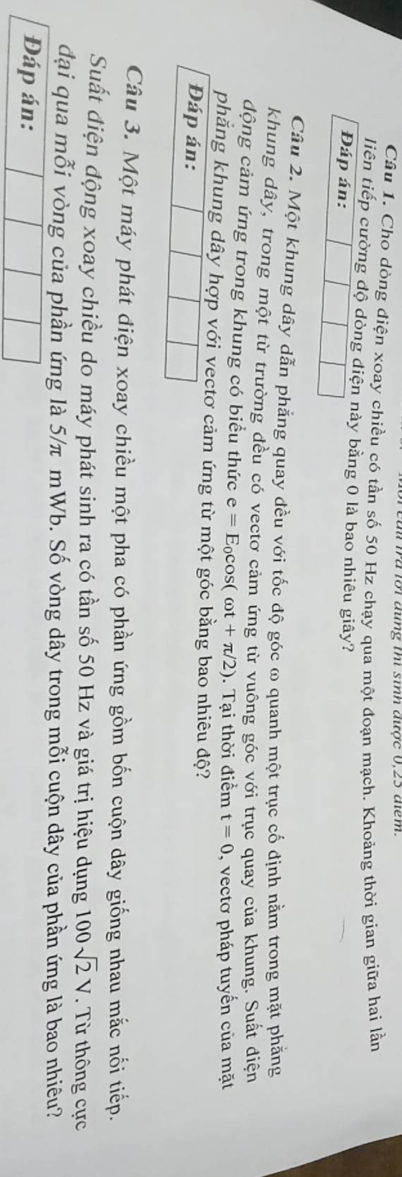 a ma ror đing m sinh đưtợc 0, 23 đểm 
Câu 1. Cho dòng điện xoay chiều có tần số 50 Hz chạy qua một đoạn mạch. Khoảng thời gian giữa hai lần 
liên tiếp cường độ dòng điện này bằng 0 là bao nhiêu giây? 
Đáp án: 
Câu 2. Một khung dây dẫn phẳng quay đều với tốc độ góc ω quanh một trục cố định nằm trong mặt phẳng 
khung dây, trong một từ trường đều có vectơ cảm ứng từ vuông góc với trục quay của khung. Suất điện 
động cảm ứng trong khung có biểu thức e=E_0cos (omega t+π /2). Tại thời điểm t=0 , vectơ pháp tuyến của mặt 
phăng khung dây hợp với vectơ cảm ứng từ một góc bằng bao nhiêu độ? 
Đáp án: 
Câu 3. Một máy phát điện xoay chiều một pha có phần ứng gồm bốn cuộn dây giống nhau mắc nối tiếp. 
Suất điện động xoay chiều do máy phát sinh ra có tần số 50 Hz và giá trị hiệu dụng 100sqrt(2)V. Từ thông cực 
đại qua mỗi vòng của phần ứng là 5/π mWb. Số vòng dây trong mỗi cuộn dây của phần ứng là bao nhiêu? 
Đáp án: